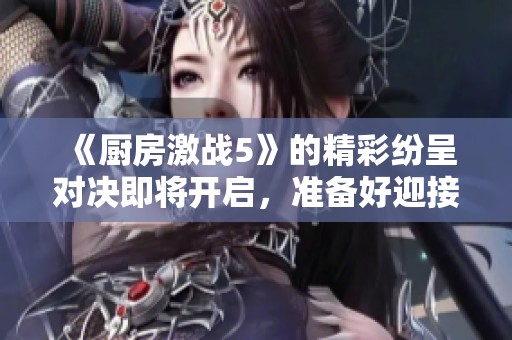 《厨房激战5》的精彩纷呈对决即将开启，准备好迎接挑战了吗