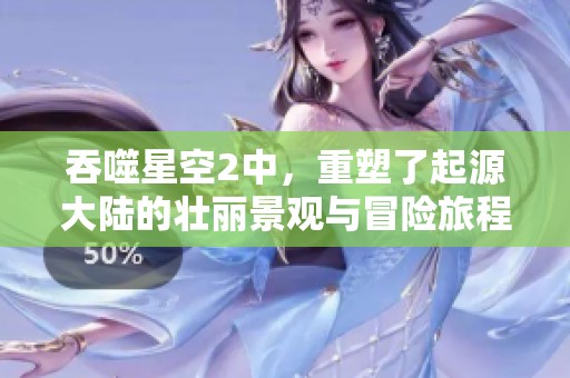 吞噬星空2中，重塑了起源大陆的壮丽景观与冒险旅程。