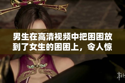 男生在高清视频中把困困放到了女生的困困上，令人惊讶的场面。