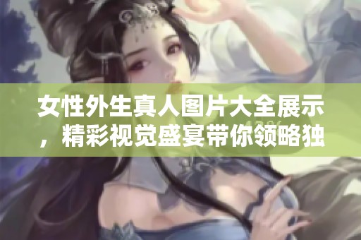 女性外生真人图片大全展示，精彩视觉盛宴带你领略独特魅力