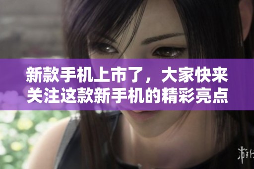 新款手机上市了，大家快来关注这款新手机的精彩亮点吧