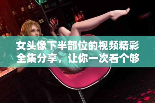 女头像下半部位的视频精彩全集分享，让你一次看个够！