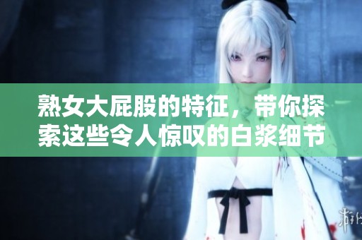 熟女大屁股的特征，带你探索这些令人惊叹的白浆细节