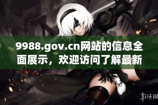 9988.gov.cn网站的信息全面展示，欢迎访问了解最新动态和服务内容