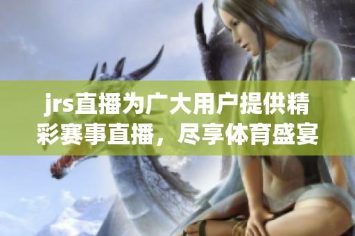 jrs直播为广大用户提供精彩赛事直播，尽享**盛宴的完美体验