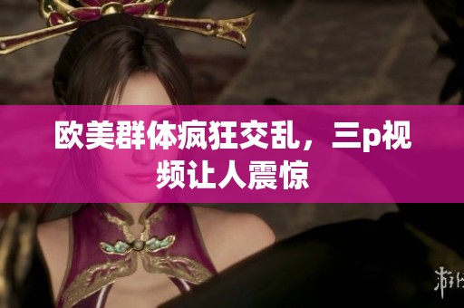 欧美群体疯狂交乱，三p视频让人震惊