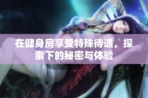 在健身房享受特殊待遇，探索下的秘密与体验
