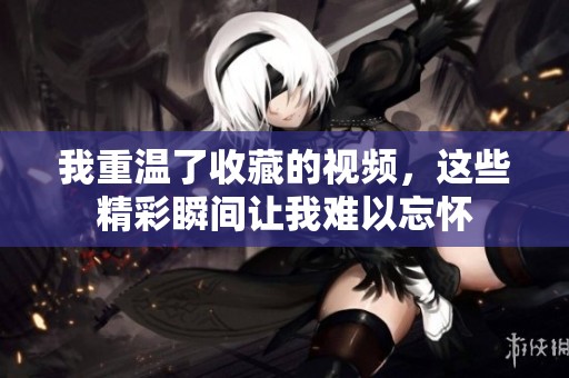 我重温了收藏的视频，这些精彩瞬间让我难以忘怀