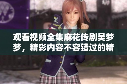 观看视频全集麻花传剧吴梦梦，精彩内容不容错过的精彩瞬间