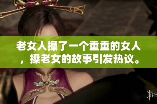 老女人搡了一个重重的女人，搡老女的故事引发热议。