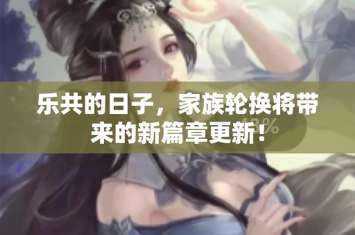 乐共的日子，家族轮换将带来的新篇章更新！