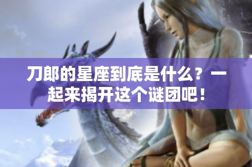 刀郎的星座到底是什么？一起来揭开这个谜团吧！