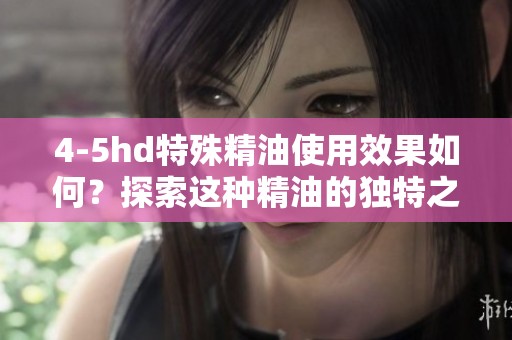 4-5hd特殊精油使用效果如何？探索这种精油的独特之处与应用价值！