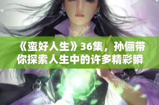 《蛮好人生》36集，孙俪带你探索人生中的许多精彩瞬间和成长故事！