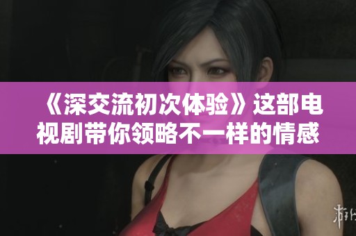 《深交流初次体验》这部电视剧带你领略不一样的情感世界