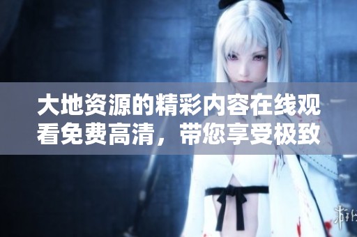 大地资源的精彩内容在线观看免费高清，带您享受极致观影体验！
