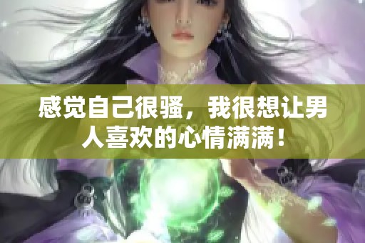 感觉自己很骚，我很想让男人喜欢的心情满满！