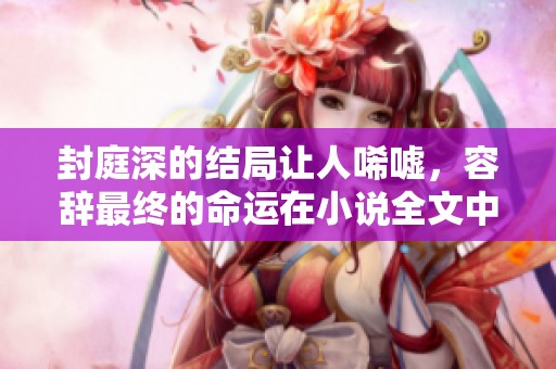 封庭深的结局让人唏嘘，容辞最终的命运在小说全文中可免费阅读