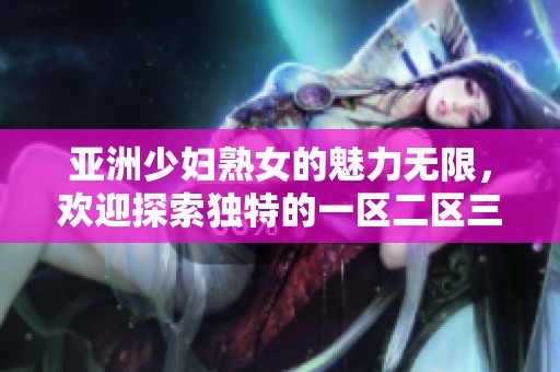 亚洲少妇熟女的魅力无限，欢迎探索独特的一区二区三区世界