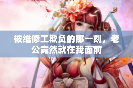 被维修工欺负的那一刻，老公竟然就在我面前