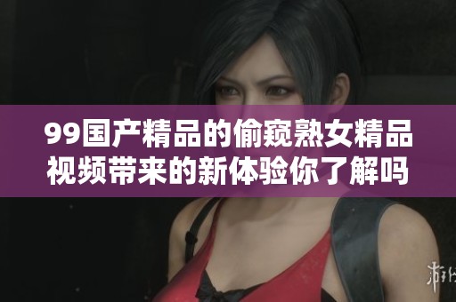 99****的偷窥熟女精品视频带来的新体验你了解吗 让我们一起来探索吧