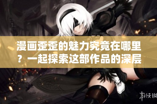 漫画歪歪的魅力究竟在哪里？一起探索这部作品的深层意义吧！