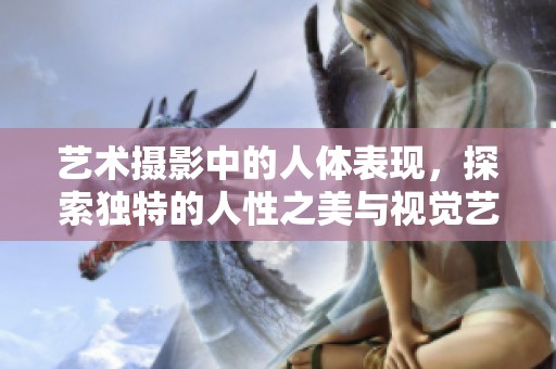 艺术摄影中的人体表现，探索独特的人性之美与视觉艺术的结合