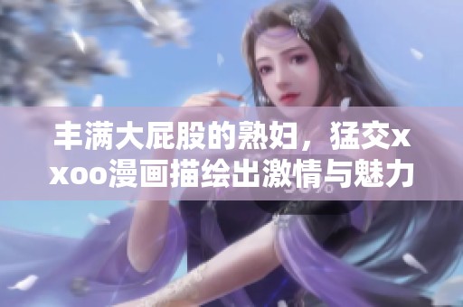 丰满大屁股的**，猛交xxoo漫画描绘出激情与魅力。