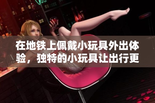 在地铁上佩戴小玩具外出体验，独特的小玩具让出行更加有趣
