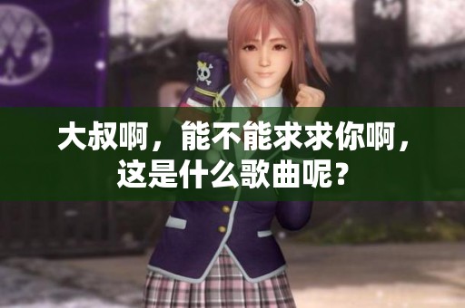 大叔啊，能不能求求你啊，这是什么歌曲呢？