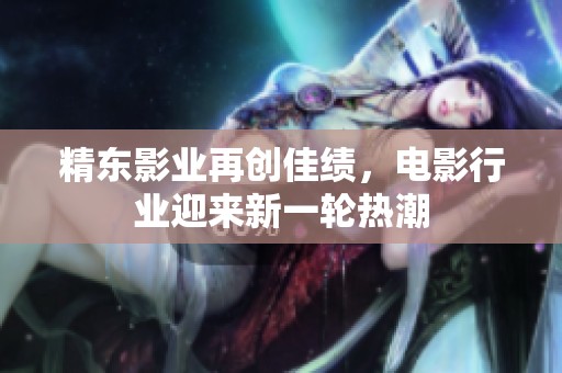 精东影业再创佳绩，电影行业迎来新一轮热潮