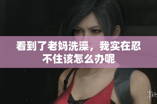 看到了老妈洗澡，我实在忍不住该怎么办呢