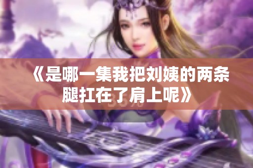 《是哪一集我把刘姨的两条腿扛在了肩上呢》
