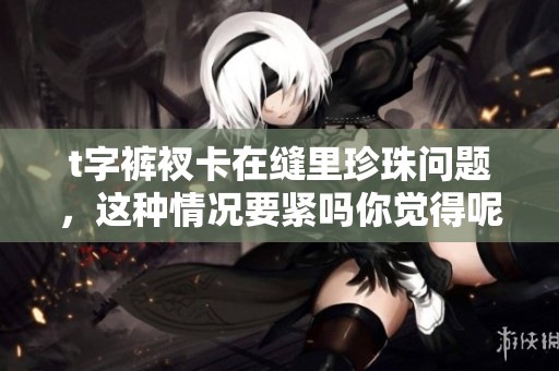 t字裤衩卡在缝里珍珠问题，这种情况要紧吗你觉得呢