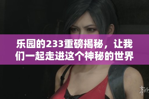 乐园的233重磅揭秘，让我们一起走进这个神秘的世界