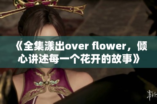 《全集漾出over flower，倾心讲述每一个花开的故事》