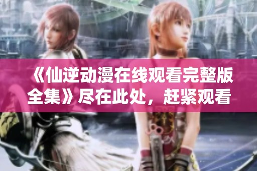 《仙逆动漫在线观看完整版全集》尽在此处，赶紧观看精彩内容不容错过！