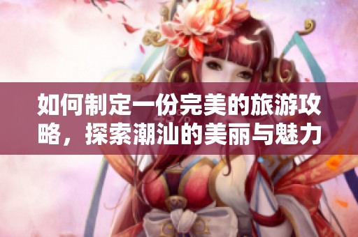 如何制定一份完美的旅游攻略，探索潮汕的美丽与魅力