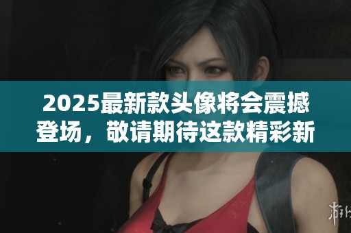 2025最新款头像将会震撼登场，敬请期待这款精彩新作的发布！