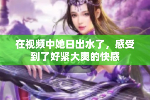 在视频中她日出水了，感受到了好紧大爽的快感