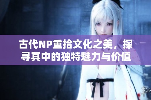 古代NP重拾文化之美，探寻其中的独特魅力与价值