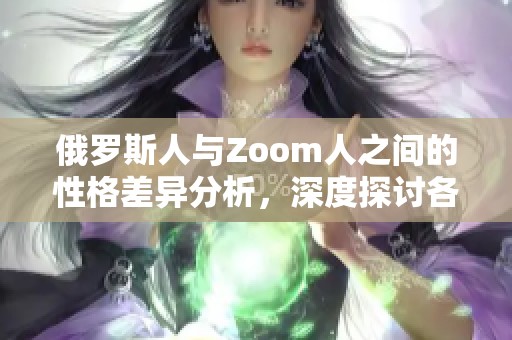 俄罗斯人与Zoom人之间的性格差异分析，深度探讨各自的独特特征