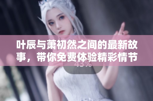 叶辰与萧初然之间的最新故事，带你免费体验精彩情节