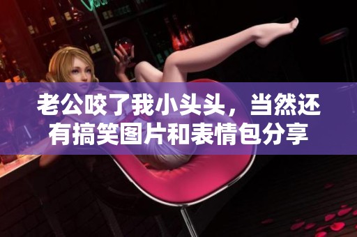 老公咬了我小头头，当然还有搞笑图片和表情包分享