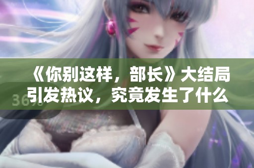 《你别这样，部长》大结局引发热议，究竟发生了什么让人关注