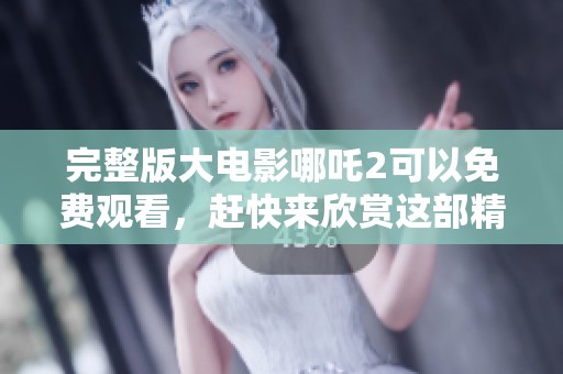完整版大电影哪吒2可以免费观看，赶快来欣赏这部精彩作品吧