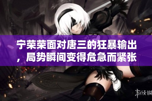 宁荣荣面对唐三的狂暴输出，局势瞬间变得危急而紧张