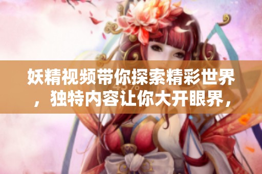妖精视频带你探索精彩世界，独特内容让你大开眼界，尽情享受！