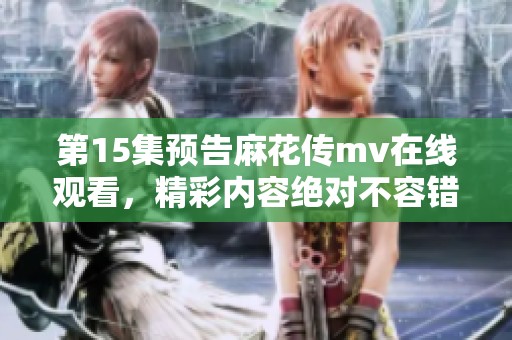 第15集预告麻花传mv在线观看，精彩内容绝对不容错过！