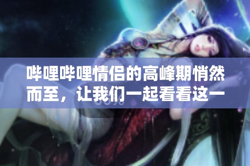 哔哩哔哩情侣的高峰期悄然而至，让我们一起看看这一现象吧